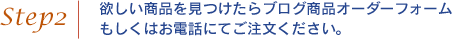 step02．欲しい商品を見つけたらブログ商品オーダーフォームもしくはお電話にてご注文ください。