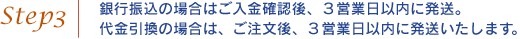 step03．銀行振込の場合はご入金確認後、３営業日以内に発送。 代金引換の場合は、ご注文後、３営業日以内に発送いたします。 